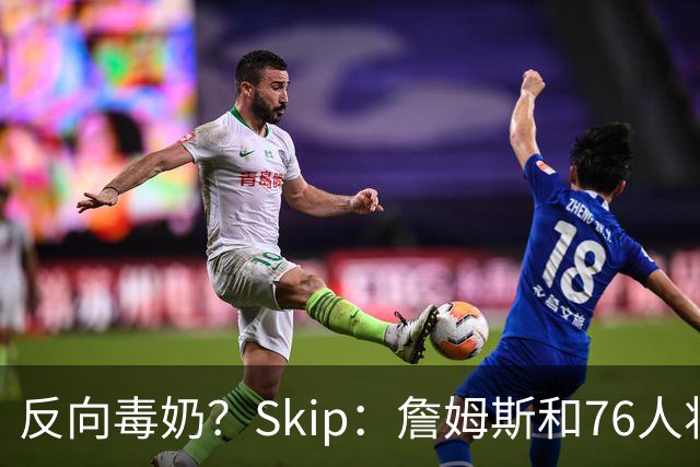 反向毒奶？Skip：詹姆斯和76人将冲出东部 尼克斯有麻烦了
