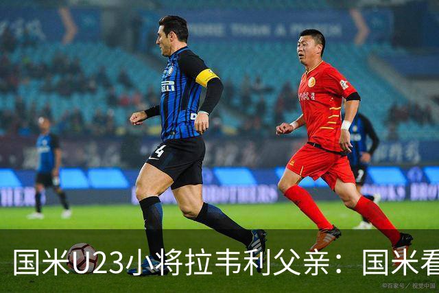国米U23小将拉韦利父亲：国米看了几分钟，就敲定了他