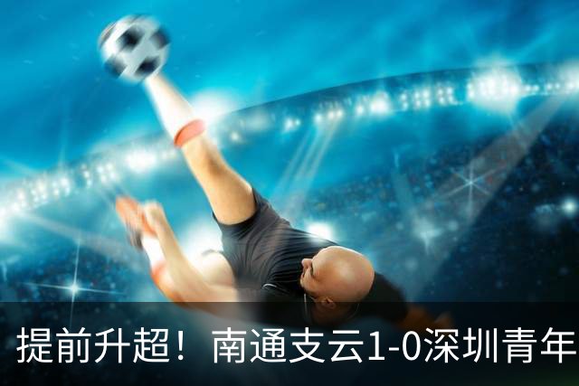 提前升超！南通支云1-0深圳青年人锁定中甲前二 邓宇彪攻入制胜球