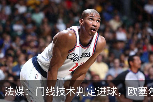 法媒：门线技术判定进球，欧塞尔方面强烈不满