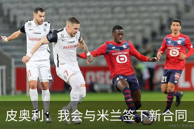 皮奥利：我会与米兰签下新合同 梅西亚斯才刚上路