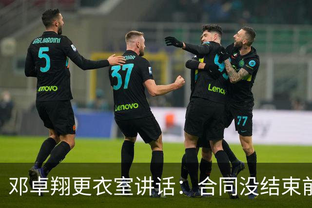 邓卓翔更衣室讲话：合同没结束前，希望每个人尊重自己和球迷