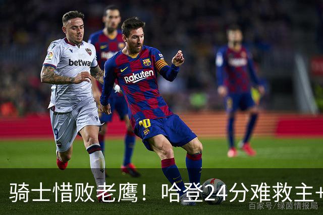 骑士惜败老鹰！哈登24分难救主+首发4人低迷，阿特金森难辞其咎