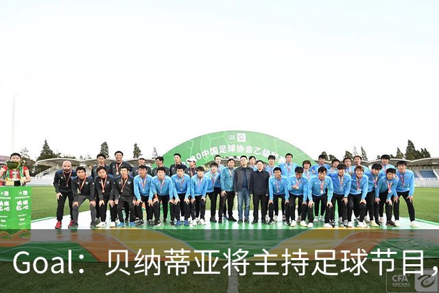 Goal：贝纳蒂亚将主持足球节目，米兰总监邀约疑似暂被搁置