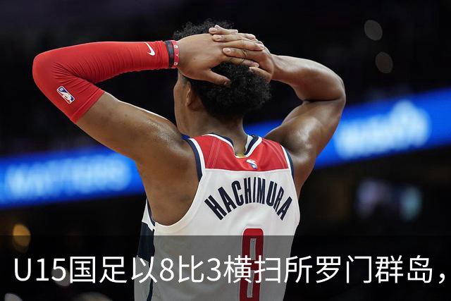 U15国足以8比3横扫所罗门群岛，成功晋级世界杯第二层级